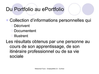 Du Portfolio au ePortfolio Collection d’informations personnelles qui  Décrivent Documentent Illustrent  Les résultats obtenus par une personne au cours de son apprentissage, de son itinéraire professionnel ou de sa vie sociale 
