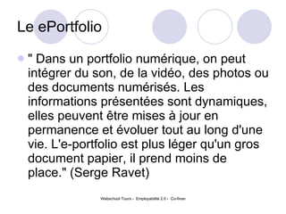Le ePortfolio " Dans un portfolio numérique, on peut intégrer du son, de la vidéo, des photos ou des documents numérisés. Les informations présentées sont dynamiques, elles peuvent être mises à jour en permanence et évoluer tout au long d'une vie. L'e-portfolio est plus léger qu'un gros document papier, il prend moins de place." (Serge Ravet)  