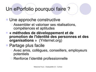 Un ePorfolio pourquoi faire ?  Une approche constructive Assembler et valoriser ses réalisations, compétences et aptitudes « méthodes de développement et de promotion de l'identité des personnes et des organisations  »  (Ynternet.org) Partage plus facile  Avec amis, collègues, conseillers, employeurs potentiels Renforce l’identité professionnelle 