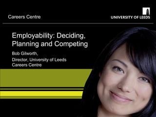 Careers Centre



 Employability: Deciding,
 Planning and Competing
 Bob Gilworth,
 Director, University of Leeds
 Careers Centre
 