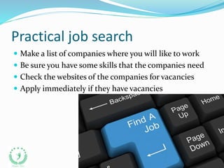 Practical job search
 Make a list of companies where you will like to work
 Be sure you have some skills that the companies need
 Check the websites of the companies for vacancies
 Apply immediately if they have vacancies
 