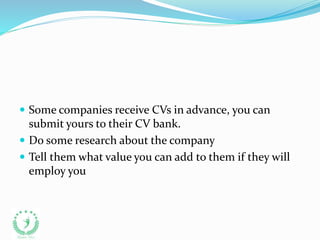  Some companies receive CVs in advance, you can
submit yours to their CV bank.
 Do some research about the company
 Tell them what value you can add to them if they will
employ you
 