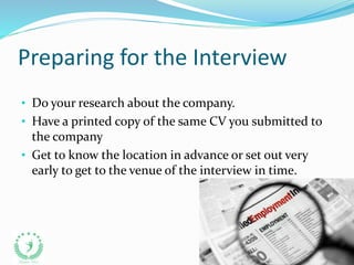 Preparing for the Interview
• Do your research about the company.
• Have a printed copy of the same CV you submitted to
the company
• Get to know the location in advance or set out very
early to get to the venue of the interview in time.
 