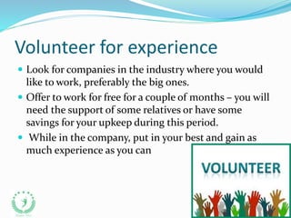 Volunteer for experience
 Look for companies in the industry where you would
like to work, preferably the big ones.
 Offer to work for free for a couple of months – you will
need the support of some relatives or have some
savings for your upkeep during this period.
 While in the company, put in your best and gain as
much experience as you can
 
