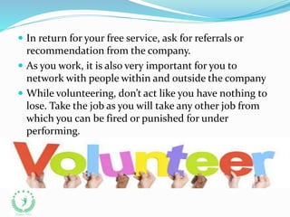  In return for your free service, ask for referrals or
recommendation from the company.
 As you work, it is also very important for you to
network with people within and outside the company
 While volunteering, don’t act like you have nothing to
lose. Take the job as you will take any other job from
which you can be fired or punished for under
performing.
 