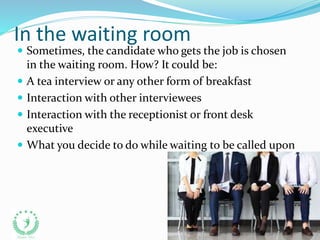 In the waiting room
 Sometimes, the candidate who gets the job is chosen
in the waiting room. How? It could be:
 A tea interview or any other form of breakfast
 Interaction with other interviewees
 Interaction with the receptionist or front desk
executive
 What you decide to do while waiting to be called upon
 