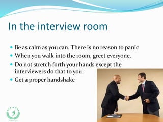 In the interview room
 Be as calm as you can. There is no reason to panic
 When you walk into the room, greet everyone.
 Do not stretch forth your hands except the
interviewers do that to you.
 Get a proper handshake
 