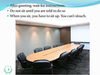  After greeting, wait for instructions.
 Do not sit until you are told to do so
 When you sit, you have to sit up. You can’t slouch.
 