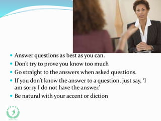  Answer questions as best as you can.
 Don’t try to prove you know too much
 Go straight to the answers when asked questions.
 If you don’t know the answer to a question, just say, ‘I
am sorry I do not have the answer.’
 Be natural with your accent or diction
 