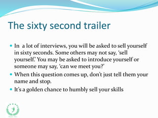 The sixty second trailer
 In a lot of interviews, you will be asked to sell yourself
in sixty seconds. Some others may not say, ‘sell
yourself.’ You may be asked to introduce yourself or
someone may say, ‘can we meet you?’
 When this question comes up, don’t just tell them your
name and stop.
 It’s a golden chance to humbly sell your skills
 