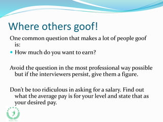 Where others goof!
One common question that makes a lot of people goof
is:
 How much do you want to earn?
Avoid the question in the most professional way possible
but if the interviewers persist, give them a figure.
Don’t be too ridiculous in asking for a salary. Find out
what the average pay is for your level and state that as
your desired pay.
 