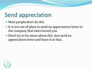 Send appreciation
 Most people don’t do this
 It is not out of place to send an appreciation letter to
the company that interviewed you.
 Don’t try to be smart about this. Just send an
appreciation letter and leave it at that.
 