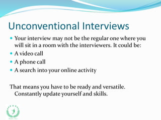 Unconventional Interviews
 Your interview may not be the regular one where you
will sit in a room with the interviewers. It could be:
 A video call
 A phone call
 A search into your online activity
That means you have to be ready and versatile.
Constantly update yourself and skills.
 