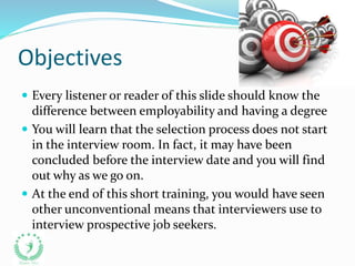 Objectives
 Every listener or reader of this slide should know the
difference between employability and having a degree
 You will learn that the selection process does not start
in the interview room. In fact, it may have been
concluded before the interview date and you will find
out why as we go on.
 At the end of this short training, you would have seen
other unconventional means that interviewers use to
interview prospective job seekers.
 