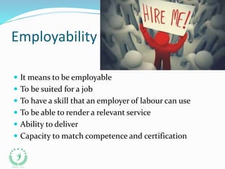 Employability
 It means to be employable
 To be suited for a job
 To have a skill that an employer of labour can use
 To be able to render a relevant service
 Ability to deliver
 Capacity to match competence and certification
 