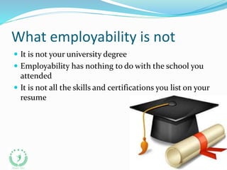 What employability is not
 It is not your university degree
 Employability has nothing to do with the school you
attended
 It is not all the skills and certifications you list on your
resume
 