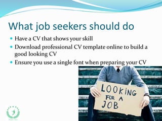 What job seekers should do
 Have a CV that shows your skill
 Download professional CV template online to build a
good looking CV
 Ensure you use a single font when preparing your CV
 