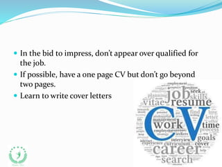  In the bid to impress, don’t appear over qualified for
the job.
 If possible, have a one page CV but don’t go beyond
two pages.
 Learn to write cover letters
 