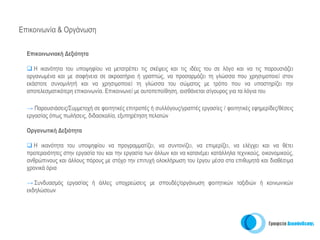 Επικοινωνία & Οργάνωση

  Επικοινωνιακή Δεξιότητα

     Η ικανότητα του υποψηφίου να μετατρέπει τις σκέψεις και τις ιδέες του σε λόγο και να τις παρουσιάζει
  οργανωμένα και με σαφήνεια σε ακροατήριο ή γραπτώς, να προσαρμόζει τη γλώσσα που χρησιμοποιεί στον
  εκάστοτε συνομιλητή και να χρησιμοποιεί τη γλώσσα του σώματος με τρόπο που να υποστηρίζει την
  αποτελεσματικότερη επικοινωνία. Επικοινωνεί με αυτοπεποίθηση, αισθάνεται σίγουρος για τα λόγια του

  → Παρουσιάσεις/Συμμετοχή σε φοιτητικές επιτροπές ή συλλόγους/γραπτές εργασίες / φοιτητικές εφημερίδες/θέσεις
  εργασίας όπως πωλήσεις, διδασκαλία, εξυπηρέτηση πελατών

  Οργανωτική Δεξιότητα

    Η ικανότητα του υποψηφίου να προγραμματίζει, να συντονίζει, να επιμερίζει, να ελέγχει και να θέτει
  προτεραιότητες στην εργασία του και την εργασία των άλλων και να κατανέμει κατάλληλα τεχνικούς, οικονομικούς,
  ανθρώπινους και άλλους πόρους με στόχο την επιτυχή ολοκλήρωση του έργου μέσα στα επιθυμητά και διαθέσιμα
  χρονικά όρια

  → Συνδυασμός εργασίας ή άλλες υποχρεώσεις με σπουδές/οργάνωση φοιτητικών ταξιδιών ή κοινωνικών
  εκδηλώσεων
 