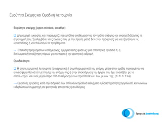 Ευρύτητα Σκέψης και Ομαδική Λειτουργία


  Ευρύτητα σκέψης (open-minded, creative)

     Δημιουργεί ευκαιρίες και παραμερίζει τα εμπόδια αναθεωρώντας τον τρόπο σκέψης και ανασχεδιάζοντας τη
  στρατηγική του. Συλλαμβάνει νέες έννοιες που με την πρώτη ματιά δεν είναι προφανείς για να εξηγήσουν τις
  καταστάσεις ή να επιλύσουν τα προβλήματα.

  → Επίλυση προβλημάτων καθημερινής ή εργασιακής φύσεως/ μία απαιτητική εργασία ή η
  διπλωματική/αναζήτηση πόρων για το πάρτι ή την φοιτητική εκδρομή

  Ομαδικότητα

    Η αποτελεσματική λειτουργία (συνεργατική ή συμπληρωματική) του ατόμου μέσα στην ομάδα προκειμένου να
  συνεισφέρει θετικά στη επίτευξη του στόχου της ή στην ολοκλήρωση του έργου που έχει αναλάβει με το
  αποτέλεσμα να είναι μεγαλύτερο από το άθροισμα των προσπαθειών των μελών της (1+1+1+1 >4)

  → Ομαδικές εργασίες κατά την διάρκεια των σπουδών/ομαδικά αθλήματα ή δραστηριότητες/οργάνωση κοινωνικών
  εκδηλώσεων/συμμετοχή σε φοιτητικές επιτροπές ή συλλόγους
 