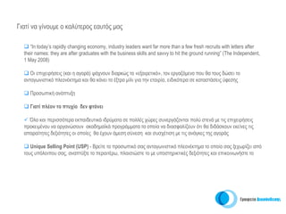 Γιατί να γίνουμε ο καλύτερος εαυτός μας

     “In today’s rapidly changing economy, industry leaders want far more than a few fresh recruits with letters after
  their names: they are after graduates with the business skills and savvy to hit the ground running” (The Independent,
  1 May 2008)

     Οι επιχειρήσεις (και η αγορά) ψάχνουν διαρκώς το «εξαιρετικό», τον εργαζόμενο που θα τους δώσει το
  ανταγωνιστικό πλεονέκτημα και θα κάνει το έξτρα μίλι για την εταιρία, ειδικότερα σε καταστάσεις ύφεσης

     Προσωπική ανάπτυξη

     Γιατί πλέον το πτυχίο δεν φτάνει

    Όλο και περισσότερα εκπαιδευτικά ιδρύματα σε πολλές χώρες συνεργάζονται πολύ στενά με τις επιχειρήσεις
  προκειμένου να οργανώσουν ακαδημαϊκά προγράμματα τα οποία να διασφαλίζουν ότι θα διδάσκουν εκείνες τις
  απαραίτητες δεξιότητες οι οποίες θα έχουν άμεση σύνεση και συσχέτιση με τις ανάγκες της αγοράς

     Unique Selling Point (USP) - Βρείτε το προσωπικό σας ανταγωνιστικό πλεονέκτημα το οποίο σας ξεχωρίζει από
  τους υπόλοιπου σας, αναπτύξτε το περαιτέρω, πλαισιώστε το με υποστηρικτικές δεξιότητες και επικοινωνήστε το
 