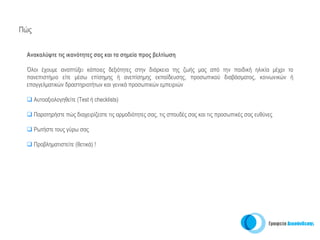 Πώς


 Ανακαλύψτε τις ικανότητες σας και τα σημεία προς βελτίωση

 Όλοι έχουμε αναπτύξει κάποιες δεξιότητες στην διάρκεια της ζωής μας από την παιδική ηλικία μέχρι το
 πανεπιστήμιο είτε μέσω επίσημης ή ανεπίσημης εκπαίδευσης, προσωπικού διαβάσματος, κοινωνικών ή
 επαγγελματικών δραστηριοτήτων και γενικά προσωπικών εμπειριών

      Αυτοαξιολογηθείτε (Test ή checklists)

      Παρατηρήστε πώς διαχειρίζεστε τις αρμοδιότητες σας, τις σπουδές σας και τις προσωπικές σας ευθύνες

      Ρωτήστε τους γύρω σας

      Προβληματιστείτε (θετικά) !
 