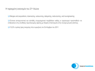 H ταραγμένη οικονομία του 21ο Αιώνα


    Μerges and acquisitions, downsizing, outsourcing, delayering, restructuring and re-engineering

     Έντονα ανταγωνιστικό και ασταθές επιχειρηματικό περιβάλλον καθώς οι οργανισμοί προσπαθούν να
  επιβιώσουν στις συνθήκες πρωτόγνωρης ύφεσης με διαρκή επικέντρωση στην συνεχή μείωση κόστους

    10,2% ο μέσος όρος ανεργίας στην ευρωζώνη τον Σεπτέμβριο του 2011
 