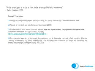 “To be employed is to be at risk, to be employable is to be secure”
- Peter Hawkins, 1999

  Θεσμική Υποστήριξη

     Μεταρρυθμιστική στρατηγική και πρωτοβουλία της ΕΕ για την εκπαίδευση - “Νew Skills for New Jobs”

     Agenda for new skills and jobs (European Commission 2010b)

     Transferability of Skills across Economic Sectors: Role and Importance for Employment at European Level
  (Εuropean Commission, 2011) [18 κλάδοι, 21 χώρες]
  http://ec.europa.eu/social/main.jsp?catId=784&langId=en

    Tην τελευταία δεκαετία, το Υπουργείο Απασχόλησης της Μ. Βρετανίας ανέπτυξε ειδικά εργαλεία (Effective
  Learning Frameworks) ως βάση προσαρμογής των προγραμμάτων σπουδών με στόχο την ανάπτυξη της
  απασχολησιμότητας των αποφοίτων (π.χ. Rae, 2008)
 