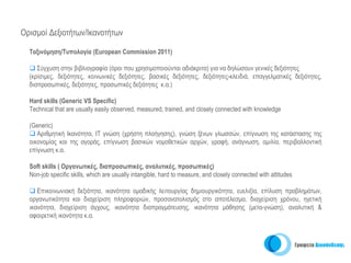 Ορισμοί Δεξιοτήτων/Ικανοτήτων

  Tαξινόμηση/Τυπολογία (European Commission 2011)

     Σύγχυση στην βιβλιογραφία (όροι που χρησιμοποιούνται αδιάκριτα) για να δηλώσουν γενικές δεξιότητες
  (κρίσιμες, δεξιότητες, κοινωνικές δεξιότητες, βασικές δεξιότητες, δεξιότητες-κλειδιά, επαγγελματικές δεξιότητες,
  διαπροσωπικές, δεξιότητες, προσωπικές δεξιότητες κ.α.)

  Hard skills (Generic VS Specific)
  Technical that are usually easily observed, measured, trained, and closely connected with knowledge

  (Generic)
     Αριθμητική Ικανότητα, IT γνώση (χρήστη πλοήγησης), γνώση ξένων γλωσσών, επίγνωση της κατάστασης της
  οικονομίας και της αγοράς, επίγνωση βασικών νομοθετικών αρχών, γραφή, ανάγνωση, ομιλία, περιβαλλοντική
  επίγνωση κ.α.

  Soft skills ( Οργανωτικές, διαπροσωπικές, αναλυτικές, προσωπικές)
  Non-job specific skills, which are usually intangible, hard to measure, and closely connected with attitudes

     Επικοινωνιακή δεξιότητα, ικανότητα ομαδικής λειτουργίας δημιουργικότητα, ευελιξία, επίλυση προβλημάτων,
  οργανωτικότητα και διαχείριση πληροφοριών, προσανατολισμός στο αποτέλεσμα, διαχείριση χρόνου, ηγετική
  ικανότητα, διαχείριση άγχους, ικανότητα διαπραγμάτευσης, ικανότητα μάθησης (μετα-γνώση), αναλυτική &
  αφαιρετική ικανότητα κ.α.
 