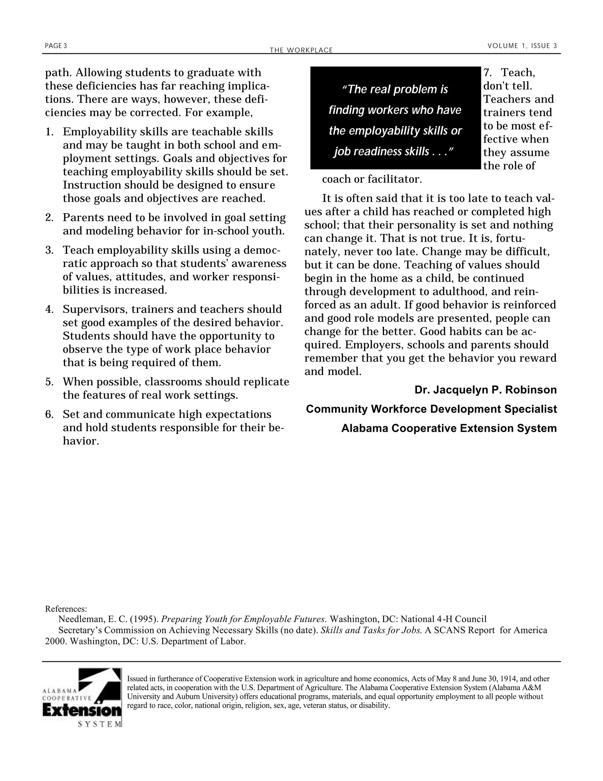 PAGE 3
THE WORKPLACE
VOLUME 1, ISSUE 3
7. Teach,
don’t tell.
Teachers and
trainers tend
to be most ef-
fective when
they assume
the role of
coach or facilitator.
It is often said that it is too late to teach val-
ues after a child has reached or completed high
school; that their personality is set and nothing
can change it. That is not true. It is, fortu-
nately, never too late. Change may be difficult,
but it can be done. Teaching of values should
begin in the home as a child, be continued
through development to adulthood, and rein-
forced as an adult. If good behavior is reinforced
and good role models are presented, people can
change for the better. Good habits can be ac-
quired. Employers, schools and parents should
remember that you get the behavior you reward
and model.
Dr. Jacquelyn P. Robinson
Community Workforce Development Specialist
Alabama Cooperative Extension System
path. Allowing students to graduate with
these deficiencies has far reaching implica-
tions. There are ways, however, these defi-
ciencies may be corrected. For example,
1. Employability skills are teachable skills
and may be taught in both school and em-
ployment settings. Goals and objectives for
teaching employability skills should be set.
Instruction should be designed to ensure
those goals and objectives are reached.
2. Parents need to be involved in goal setting
and modeling behavior for in-school youth.
3. Teach employability skills using a democ-
ratic approach so that students’ awareness
of values, attitudes, and worker responsi-
bilities is increased.
4. Supervisors, trainers and teachers should
set good examples of the desired behavior.
Students should have the opportunity to
observe the type of work place behavior
that is being required of them.
5. When possible, classrooms should replicate
the features of real work settings.
6. Set and communicate high expectations
and hold students responsible for their be-
havior.
Issued in furtherance of Cooperative Extension work in agriculture and home economics, Acts of May 8 and June 30, 1914, and other
related acts, in cooperation with the U.S. Department of Agriculture. The Alabama Cooperative Extension System (Alabama A&M
University and Auburn University) offers educational programs, materials, and equal opportunity employment to all people without
regard to race, color, national origin, religion, sex, age, veteran status, or disability.
References:
Needleman, E. C. (1995). Preparing Youth for Employable Futures. Washington, DC: National 4-H Council
Secretary’s Commission on Achieving Necessary Skills (no date). Skills and Tasks for Jobs. A SCANS Report for America
2000. Washington, DC: U.S. Department of Labor.
“The real problem is
finding workers who have
the employability skills or
job readiness skills . . .”
 