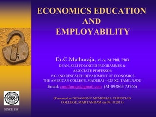 ECONOMICS EDUCATION
AND
EMPLOYABILITY
Dr.C.Muthuraja, M.A, M.Phil, PhD
DEAN, SELF FINANCED PROGRAMMES &
ASSOCIATE PFOFESSOR
P.G AND RESEARCH DEPARTMENT OF ECONOMICS
THE AMERICAN COLLEGE, MADURAI – 625 002, TAMILNADU
Email: cmuthuraja@gmail.com (M-094863 73765)
(Presented at NESAMONY MEMORIAL CHRISTIAN
COLLEGE, MARTANDAM on 09.10.2013)
SINCE 1881
 