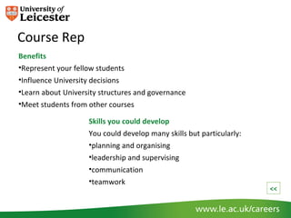 Course Rep
Benefits
•Represent your fellow students
•Influence University decisions
•Learn about University structures and governance
•Meet students from other courses

                    Skills you could develop
                    You could develop many skills but particularly:
                    •planning and organising
                    •leadership and supervising
                    •communication
                    •teamwork
                                                                      <<
 