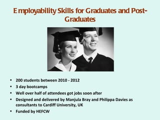 E mployability Skills for Graduates and Post-
                     Graduates




• 200 students between 2010 - 2012
• 3 day bootcamps
• Well over half of attendees got jobs soon after
• Designed and delivered by Manjula Bray and Philippa Davies as
  consultants to Cardiff University, UK
• Funded by HEFCW
 