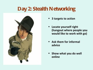 Day 2: Stealth N etworking
             • 3 targets to action

             • Locate yourself right
               (hangout where people you
               would like to work with go)

             • Ask them for informal
               advice

             • Show what you do well
               online
 
