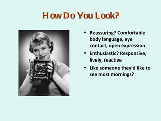 H ow Do You L ook?
         • Reassuring? Comfortable
           body language, eye
           contact, open expression
         • Enthusiastic? Responsive,
           lively, reactive
         • Like someone they’d like to
           see most mornings?
 