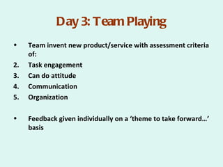 Day 3: Team Playing
•    Team invent new product/service with assessment criteria
     of:
2.   Task engagement
3.   Can do attitude
4.   Communication
5.   Organization

•    Feedback given individually on a ‘theme to take forward…’
     basis
 
