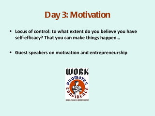 Day 3: Motivation
• Locus of control: to what extent do you believe you have
  self-efficacy? That you can make things happen…

• Guest speakers on motivation and entrepreneurship
 