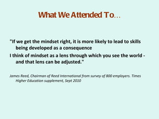 What We Attended To…


"If we get the mindset right, it is more likely to lead to skills
    being developed as a consequence
I think of mindset as a lens through which you see the world -
    and that lens can be adjusted."

James Reed, Chairman of Reed International from survey of 800 employers. Times
   Higher Education supplement, Sept 2010
 