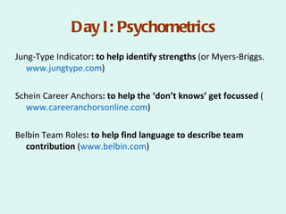 Day I: Psychometrics
Jung-Type Indicator: to help identify strengths (or Myers-Briggs.
   www.jungtype.com)

Schein Career Anchors: to help the ‘don’t knows’ get focussed (
  www.careeranchorsonline.com)

Belbin Team Roles: to help find language to describe team
  contribution (www.belbin.com)
 
