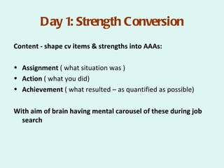 Day 1: Strength Conversion
Content - shape cv items & strengths into AAAs:

• Assignment ( what situation was )
• Action ( what you did)
• Achievement ( what resulted – as quantified as possible)

With aim of brain having mental carousel of these during job
  search
 