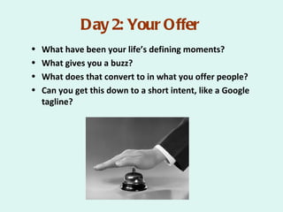 Day 2: Your Offer
•   What have been your life’s defining moments?
•   What gives you a buzz?
•   What does that convert to in what you offer people?
•   Can you get this down to a short intent, like a Google
    tagline?
 