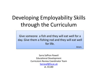 Developing Employability Skills
   through the Curriculum
   Give someone a fish and they will eat well for a
  day. Give them a fishing rod and they will eat well
                        for life.
                                                 Anon.


                     Sarra Saffron Powell
                  Educational Development
            Curriculum Review Coordinator Team
                      Sarrasaf@liv.ac.uk
                          xt. 41180
 