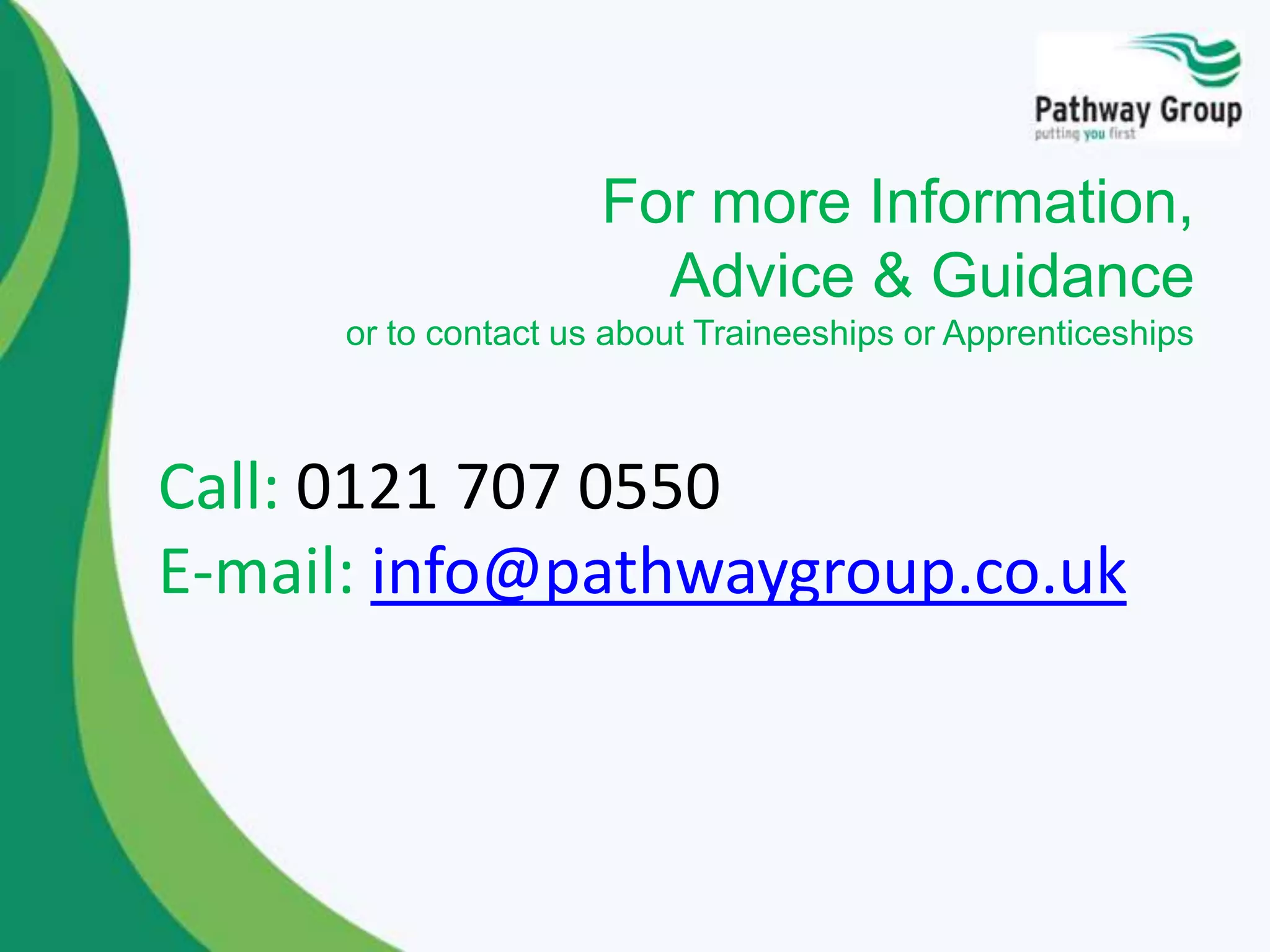 For more Information,
Advice & Guidance
or to contact us about Traineeships or Apprenticeships
Call: 0121 707 0550
E-mail: info@pathwaygroup.co.uk
 