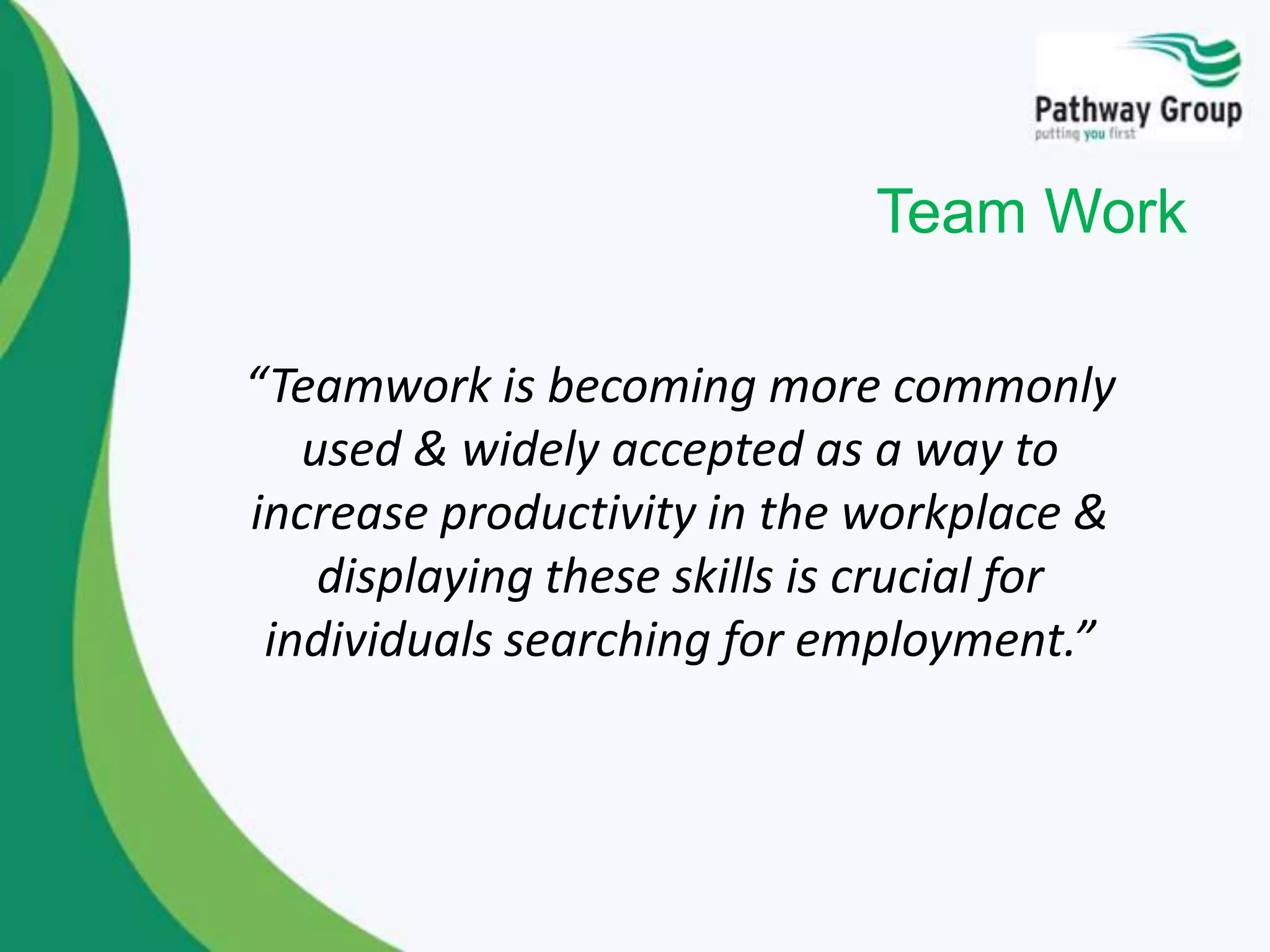 “Teamwork is becoming more commonly
used & widely accepted as a way to
increase productivity in the workplace &
displaying these skills is crucial for
individuals searching for employment.”
Team Work
 
