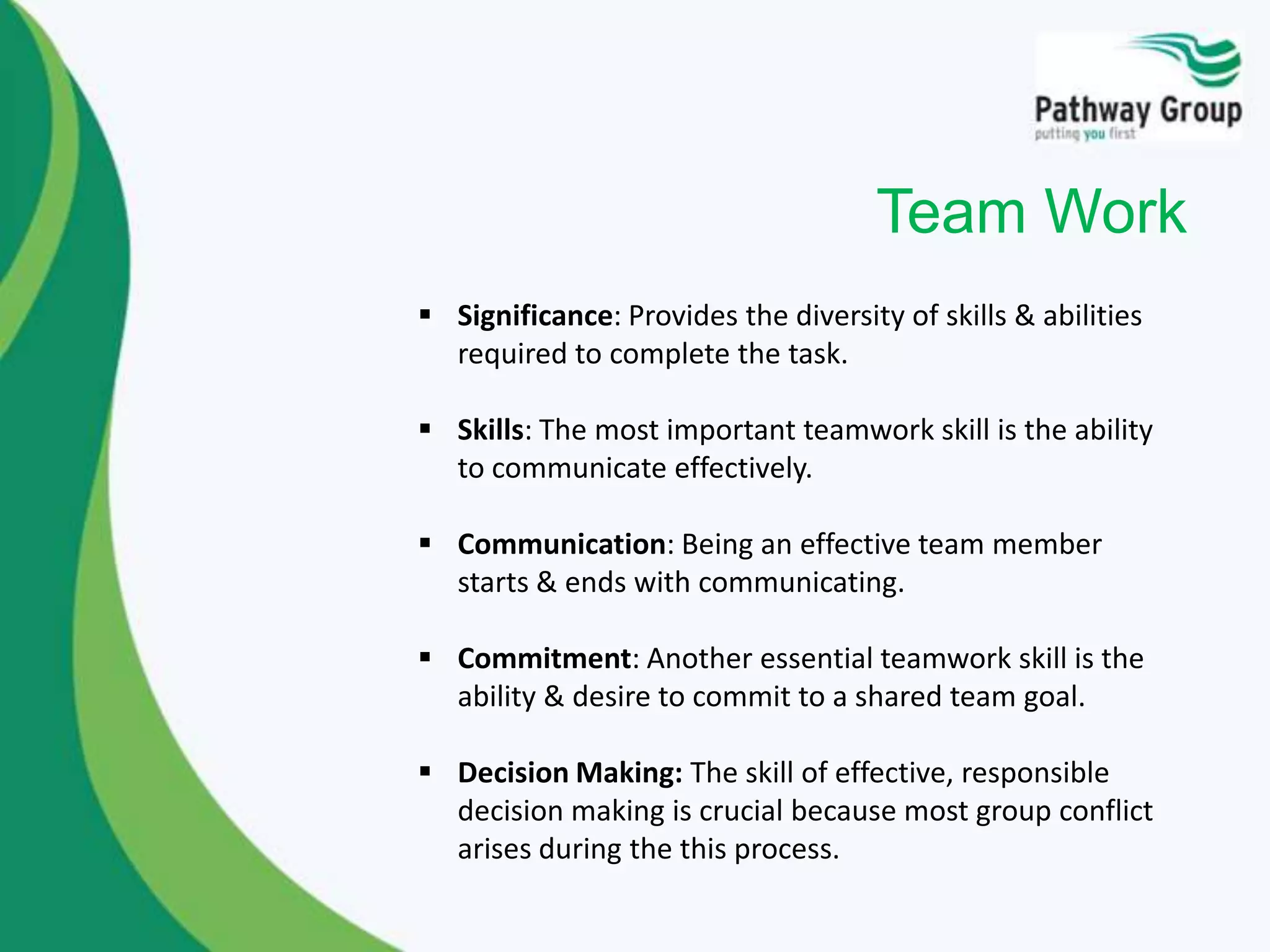  Significance: Provides the diversity of skills & abilities
required to complete the task.
 Skills: The most important teamwork skill is the ability
to communicate effectively.
 Communication: Being an effective team member
starts & ends with communicating.
 Commitment: Another essential teamwork skill is the
ability & desire to commit to a shared team goal.
 Decision Making: The skill of effective, responsible
decision making is crucial because most group conflict
arises during the this process.
Team Work
 