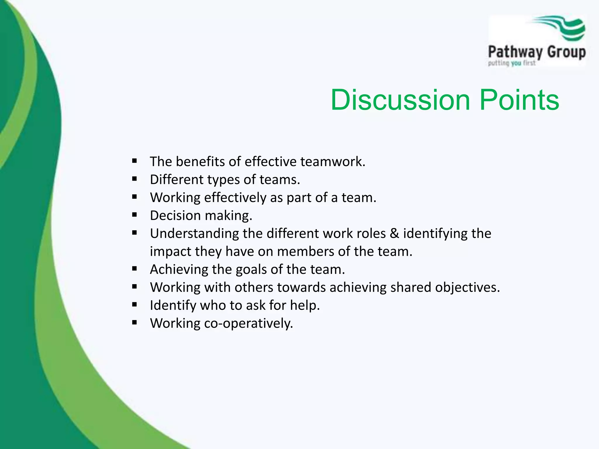 Discussion Points
 The benefits of effective teamwork.
 Different types of teams.
 Working effectively as part of a team.
 Decision making.
 Understanding the different work roles & identifying the
impact they have on members of the team.
 Achieving the goals of the team.
 Working with others towards achieving shared objectives.
 Identify who to ask for help.
 Working co-operatively.
 