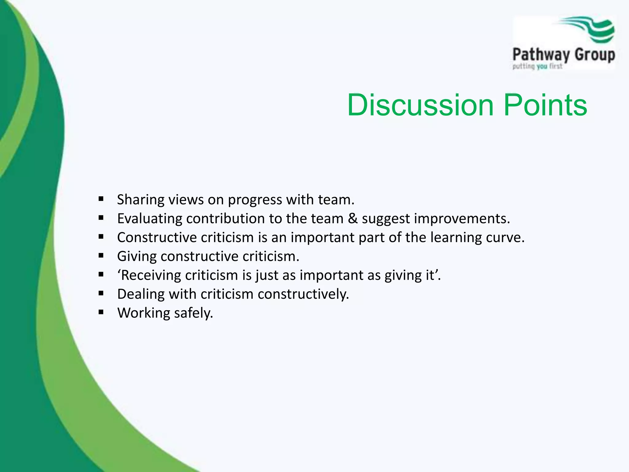  Sharing views on progress with team.
 Evaluating contribution to the team & suggest improvements.
 Constructive criticism is an important part of the learning curve.
 Giving constructive criticism.
 ‘Receiving criticism is just as important as giving it’.
 Dealing with criticism constructively.
 Working safely.
Discussion Points
 
