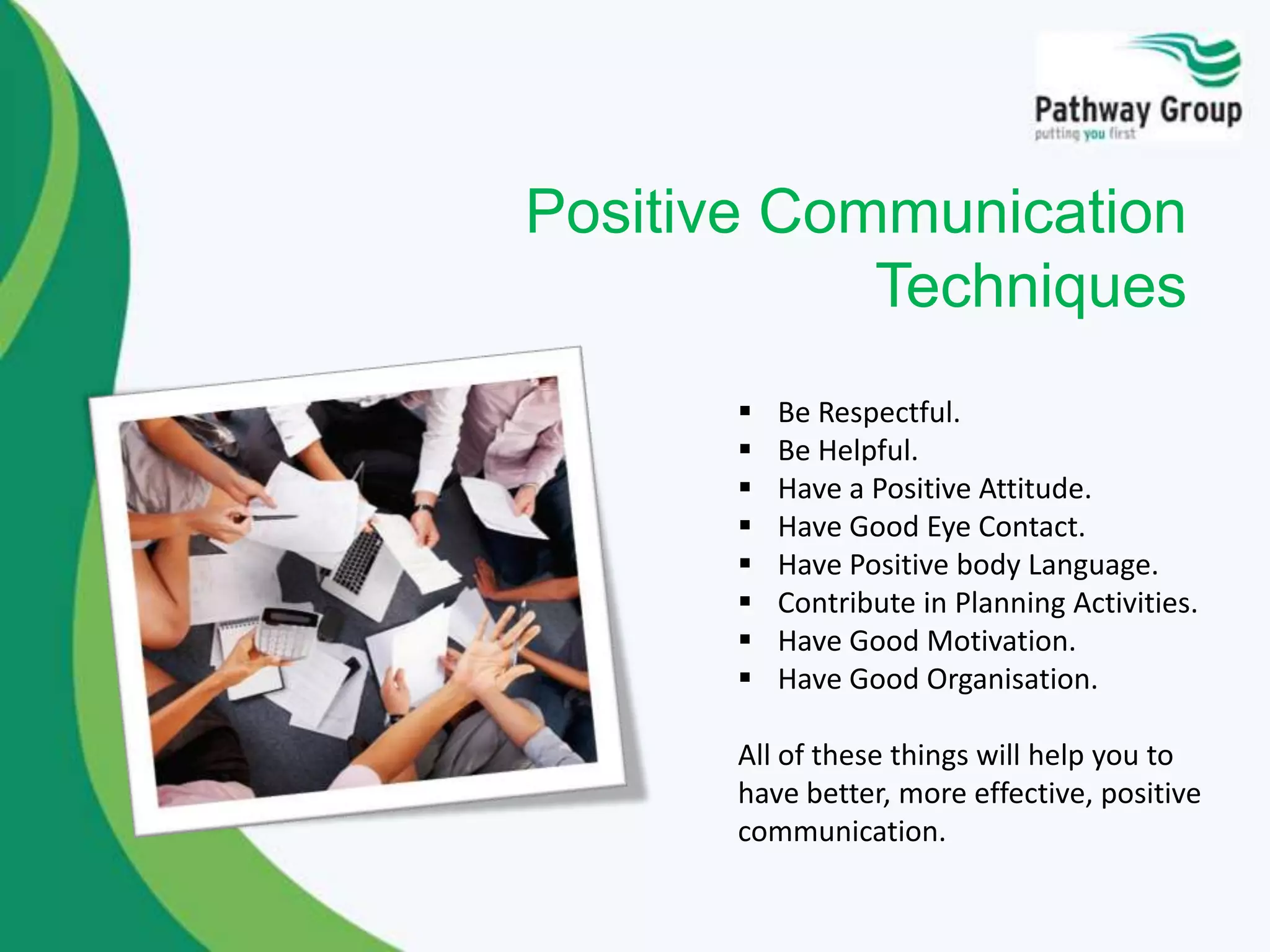  Be Respectful.
 Be Helpful.
 Have a Positive Attitude.
 Have Good Eye Contact.
 Have Positive body Language.
 Contribute in Planning Activities.
 Have Good Motivation.
 Have Good Organisation.
All of these things will help you to
have better, more effective, positive
communication.
Positive Communication
Techniques
 