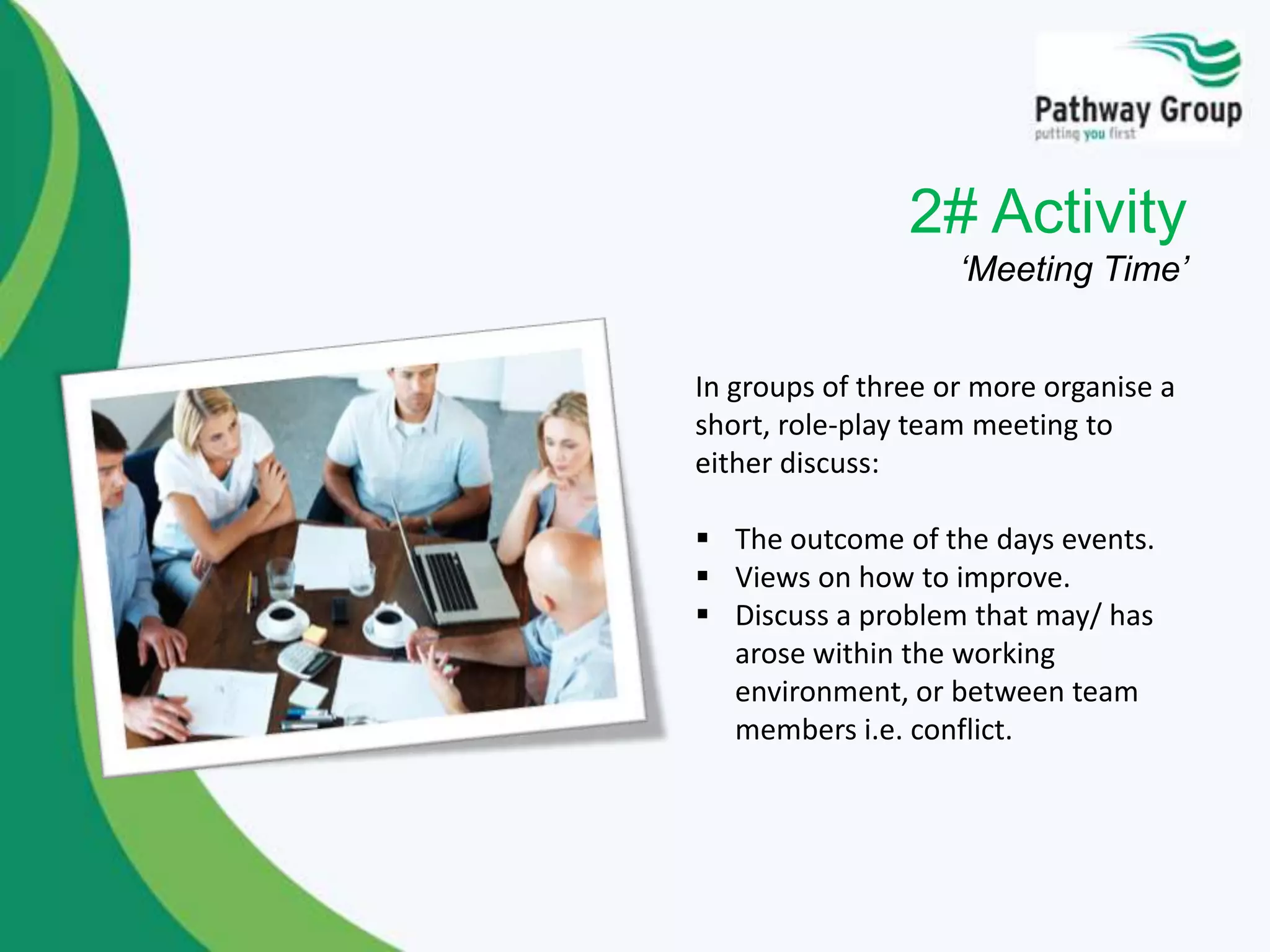 2# Activity
‘Meeting Time’
In groups of three or more organise a
short, role-play team meeting to
either discuss:
 The outcome of the days events.
 Views on how to improve.
 Discuss a problem that may/ has
arose within the working
environment, or between team
members i.e. conflict.
 