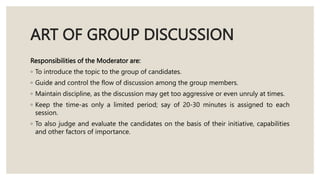 ART OF GROUP DISCUSSION
Responsibilities of the Moderator are:
◦ To introduce the topic to the group of candidates.
◦ Guide and control the flow of discussion among the group members.
◦ Maintain discipline, as the discussion may get too aggressive or even unruly at times.
◦ Keep the time-as only a limited period; say of 20-30 minutes is assigned to each
session.
◦ To also judge and evaluate the candidates on the basis of their initiative, capabilities
and other factors of importance.
 